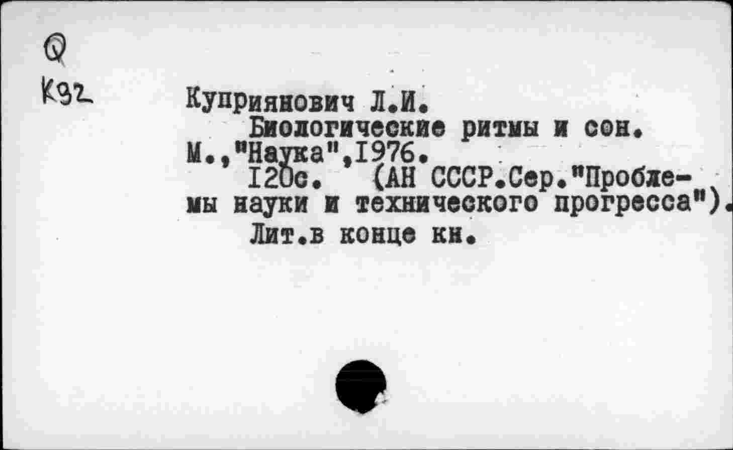 ﻿©
Куприянович Л.И.
Биологические ритмы и сон« И.,"Наука",1976.
120с. (АН СССР.Сер."Пробле- ч мы науки и технического прогресса")
Лит«в конце кн.